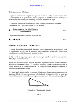 MAQUINAS HIDRAULICAS
                                                                                                     11




donde QL es la suma de las fugas.

Las pérdidas mecánicas incluyen pérdidas de potencia en cojinetes y sellos y la fricción en el disco.
La última pérdida es de tipo hidráulico, pero se agrupa con las pérdidas mecánicas puesto que se
produce fuera del flujo a través de la bomba y no ocasiona una pérdida de carga.

El rendimiento mecánico es el cociente de la potencia realmente absorbida por el impulsor y
convertida en carga, y la potencia aplicada al eje de la bomba:

       Potenciaal Freno − Perdidas Mecanicas
ηm =                                                                                                (34)
                 Potenciaal Freno

Luego el rendimiento toral de la bomba estará dado por:

ηTotal = ηV .η h .ηm                                                                                (35)



ENTRADA AL IMPULSOR Y PRE-ROTACION

Al estudiar el efecto del canal de entrada al impulsor sobre el funcionamiento de éste, es mejor tornar
en consideración parte del tubo de succión, y que la reacción del impulsor sobre el flujo puede
                                                 a
extenderse a una considerable distancia detrás del impulsor.

El flujo a través del impulsor y después de él es causado por la caída del gradiente de energía abajo
del nivel que existe con flujo nulo.

Siguiendo el gradiente de energía, el líquido fluye por la trayectoria de mínima resistencia. El líquido
adquiere una pre-rotación al entrar a los canales del impulsor, y su dirección depende del ángulo de
entrada del alabe â1 , la capacidad a manejar y la v   elocidad periférica, factores que determinan el
triángulo de velocidades a la entrada.

Es evidente que la resistencia a fluir es mínima si el líquido entra al impulsor en un ángulo cercano al
ángulo del alabe â 1. Sin embargo, para una velocidad dada del i pulsor sólo hay un caudal que
                                                                        m
permite al líquido entrar meridionalmente al impulsor sin pre-rotación. Esto se muestra en la figura 8.




                                                 Figura 8




                                                                                    Ing. Ariel R. Marchegiani
 