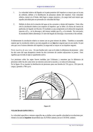 MAQUINAS HIDRAULICAS
                                                                                                    13


   1.     La velocidad relativa del líquido en la parte posterior del impulsor es mayor que en la cara
          de enfrente, debido a la distribución de presiones dentro del impulsor. Esta velocidad
          relativa, menor en el frente, dará lugar a cargas menores; y la carga total será menor que
          aquella calculada para un promedio de velocidad del flujo.

   2.     Debido al efecto de la rotación del agua en las cercanías y dentro del impulsor. Entre ellas
          está la circulación relativa con respecto al impulsor, que se debe a la fuerza de inercia de
          partículas de líquido sin fricción. El resultado es una componente en la dirección tangencial,
          opuesta a Cu2 , en la descarga y del mismo sentido que Cu1, a la entrada. Por otra parte,
          la circulación relativa disminuye el valor del ángulo de descarga e incrementa el de entrada.


Evidentemente la circulación relativa es menor con un gran número de alabes. También es razonable
esperar que la circulación relativa sea más pequeña en un impulsor angosto que en uno ancho. Es por
esto que con el mismo diámetro del impulsor, la carga total es mayor en un impulsor angosto.

Parte inactiva de una vena. En una bomba real y aun en la ideal, la diferencia de presiones entre
las dos caras del aspa desaparece donde las dos corrientes de canales adyacentes se juntan. Esto
significa que no toda el aspa es igualmente activa.

Las presiones sobre las aspas fueron medidas, por Uchimaru y muestran que la diferencia de
presiones sobre las dos caras tiene un máximo cerca de la succión, y es nula en la descarga.
En la figura 10 se muestra la distribución de presiones para una bomba de 316 g.p.m.; 28.6 pies de
carga y girando a 700 r.p.m.




                                              Figura 10


VELOCIDAD ESPECIFICA

La velocidad específica o número específico nS se define como aquella velocidad en revoluciones por
minuto a la cual un impulsor desarrollaría una ALTURA unitaria con un CAUDAL unitario.



                                                                                   Ing. Ariel R. Marchegiani
 