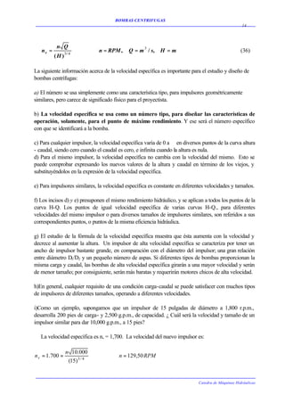BOMBAS CENTRIFUGAS
                                                                                                    14




           n Q
   ns =          3/ 4
                               n = RPM ,    Q = m 3 / s,   H =m                                    (36)
          (H )

La siguiente información acerca de la velocidad específica es importante para el estudio y diseño de
bombas centrífugas:

a) El número se usa simplemente como una característica tipo, para impulsores geométricamente
similares, pero carece de significado físico para el proyectista.

b) La velocidad específica se usa como un número tipo, para diseñar las características de
operación, solamente, para el punto de máximo rendimiento. Y ese será el número específico
con que se identificará a la bomba.

c) Para cualquier impulsor, la velocidad específica varía de 0 a en diversos puntos de la curva altura
- caudal, siendo cero cuando el caudal es cero, e infinita cuando la altura es nula.
d) Para el mismo impulsor, la velocidad específica no cambia con la velocidad del mismo. Esto se
puede comprobar expresando los nuevos valores de la altura y caudal en término de los viejos, y
substituyéndolos en la expresión de la velocidad específica.

e) Para impulsores similares, la velocidad específica es constante en diferentes velocidades y tamaños.

f) Los incisos d) y e) presuponen el mismo rendimiento hidráulico, y se aplican a todos los puntos de la
curva H-Q. Los puntos de igual velocidad específica de varias curvas H-Q., para diferentes
velocidades del mismo impulsor o para diversos tamaños de impulsores similares, son referidos a sus
correspondientes puntos, o puntos de la misma eficiencia hidráulica.

g) El estudio de la fórmula de la velocidad específica muestra que ésta aumenta con la velocidad y
decrece al aumentar la altura. Un impulsor de alta velocidad específica se caracteriza por tener un
ancho de impulsor bastante grande, en comparación con el diámetro del impulsor; una gran relación
entre diámetro D1/D2 y un pequeño número de aspas. Si diferentes tipos de bombas proporcionan la
misma carga y caudal, las bombas de alta velocidad específica girarán a una mayor velocidad y serán
de menor tamaño; por consiguiente, serán más baratas y requerirán motores chicos de alta velocidad.

h)En general, cualquier requisito de una condición carga-caudal se puede satisfacer con muchos tipos
de impulsores de diferentes tamaños, operando a diferentes velocidades.

i)Como un ejemplo, supongamos que un impulsor de 15 pulgadas de diámetro a 1,800 r.p.m.,
desarrolla 200 pies de carga- y 2,500 g.p.m., de capacidad. ¿ Cuál será la velocidad y tamaño de un
impulsor similar para dar 10,000 g.p.m., a 15 pies?

   La velocidad específica es n, = 1,700. La velocidad del nuevo impulsor es:

                 n 10.000
n s = 1.700 =                   ∴      n = 129,50 RPM
                  (15) 3 / 4


                                                                             Catedra de Máquinas Hidráulicas
 