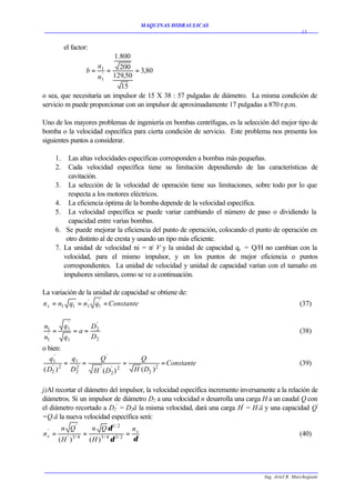 MAQUINAS HIDRAULICAS
                                                                                                    15


         el factor:
                           1.800
                     n
               b = 1 = 200 = 3,80
                       '
                     n1 129,50
                             15
o sea, que necesitaría un impulsor de 15 X 38 : 57 pulgadas de diámetro. La misma condición de
servicio m puede proporcionar con un impulsor de aproximadamente 17 pulgadas a 870 r.p.m.

Uno de los mayores problemas de ingeniería en bombas centrífugas, es la selección del mejor tipo de
bomba o la velocidad específica para cierta condición de servicio. Este problema nos presenta los
siguientes puntos a considerar.

    1.     Las altas velocidades específicas corresponden a bombas más pequeñas.
    2.     Cada velocidad específica tiene su limitación dependiendo de las características de
           cavitación.
    3.     La selección de la velocidad de operación tiene sus limitaciones, sobre todo por lo que
           respecta a los motores eléctricos.
    4.     La eficiencia óptima de la bomba depende de la velocidad específica.
    5.     La velocidad específica se puede variar cambiando el número de paso o dividiendo la
           capacidad entre varias bombas.
    6.    Se puede mejorar la eficiencia del punto de operación, colocando el punto de operación en
          otro distinto al de cresta y usando un tipo más eficiente.
    7.   La unidad de velocidad ni = n V y la unidad de capacidad q, = Q/H no cambian con la
                                            /
         velocidad, para el mismo impulsor, y en los puntos de mejor eficiencia o puntos
         correspondientes. La unidad de velocidad y unidad de capacidad varían con el tamaño en
         impulsores similares, como se ve a continuación.

La variación de la unidad de capacidad se obtiene de:
n s = n1 q1 = n1 q1 = Constante
               '  '
                                                                                                   (37)

          '             '
n1       q1            D2
 '
   =          =a=                                                                                  (38)
n1       q1            D2
o bien:
     '
   q1     q                 Q'                       Q
    ' 2
        = 1 =
            2
                                               =              = Constante                          (39)
( D2 )   D2             H ' ( D2 ) 2
                               '                   H ( D2 ) 2

j)Al recortar el diámetro del impulsor, la velocidad específica incremento inversamente a la relación de
diámetros. Si un impulsor de diámetro D2 a una velocidad n desarrolla una carga H a un caudal Q con
el diámetro recortado a D2' = D2ä la misma velocidad, dará una carga H' = H.ä y una capacidad Q'
=Q.ä la nueva velocidad específica será:
         n Q'          n Q δ 1/ 2                  ns
ns =               =                           =
 '
                                                                                                   (40)
          ' 3/ 4
       (H )            (H )   3/4
                                    δ   3/ 2
                                                   δ




                                                                                   Ing. Ariel R. Marchegiani
 
