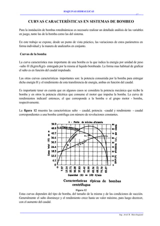 MAQUINAS HIDRAULICAS
                                                                                                    17


       CURVAS CARACTERÍSTICAS EN SISTEMAS DE BOMBEO

Para la instalación de bombas rotodinámicas es necesario realizar un detallado análisis de las variables
en juego, tanto las de la bomba como las del sistema.

En este trabajo se expone, desde un punto de vista práctico, las variaciones de estos parámetros en
forma individual y la manera de analizarlos en conjunto.

Curvas de la bomba

La curva característica mas importante de una bomba es la que indica la energía por unidad de peso
-salto H (Kgrm/Kgr)- entregada por la misma al liquido bombeado. La forma mas habitual de graficar
el salto es en función del caudal impulsado.

Las otras curvas características importantes son: la potencia consumida por la bomba para entregar
dicha energía H y el rendimiento de esta transferencia de energía, ambas en función del caudal.

Es importante tener en cuenta que en algunos casos se considera la potencia mecánica que recibe la
bomba y en otros la potencia eléctrica que consume el motor que impulsa la bomba. La curva de
rendimientos indicará' entonces, el que corresponde a la bomba o al grupo motor - bomba,
respectivamente.

La figura 12 muestra las características salto - caudal, potencia -caudal y rendimiento - caudal
correspondientes a una bomba centrifuga con número de revoluciones constantes.




                                               Figura 12
Estas curvas dependen del tipo de bomba, del tamaño de la misma y de las condiciones de succión.
Generalmente el salto disminuye y el rendimiento crece hasta un valor máximo, para luego decrecer,
con el aumento del caudal.


                                                                                   Ing. Ariel R. Marchegiani
 