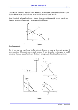 MAQUINAS HIDRAULICAS
                                                                                                   23




Se debe tener cuidado en la instalación de bombas en paralelo respecto a las características de cada
bomba, ya que puede suceder que una de las bombas no trabaje correctamente.

En el ejemplo de la figura 20 la bomba 1 permite el paso de caudal en sentido inverso, es decir que
funciona como una válvula abierta y consume energía inútilmente.




                                              Figura 20
Bombas en serie

En el caso de una estación de bombeo con dos bombas en serie, es importante conocer el
comportamiento del conjunto que se dará sumando el salto de ambas bombas para un caudal
constante. El caudal de cada bomba será el mismo y corresponderá' al caudal de funcionamiento.




                                              Figura 21



                                                                                  Ing. Ariel R. Marchegiani
 