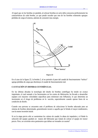 BOMBAS CENTRIFUGAS
                                                                                                   24


Al igual que en las bombas en paralelo, al colocar bombas en serie debe conocerse perfectamente las
características de cada bomba, ya que puede suceder que una de las bombas solamente agregue
pérdidas de carga al sistema, además de consumir mas energía.




                                              Figura 22


En el caso de la figura 22, la bomba 2, al no permitir el paso del caudal de funcionamiento "teórico"
agrega pérdidas de carga que disminuye el caudal de funcionamiento real.

CAVITACIÓN EN BOMBAS CENTRÍFUGAS.

En las últimas décadas la tecnología del diseño de bombas centrífugas ha tenido un avance
importante, el cual sumado a los Incrementos en los costos de fabricación, ha llevado a desarrollar
equipos con mayores velocidades específicas para minimizar esta Influencia, lo que determina un
incremento en el riesgo de problemas en la succión, especialmente cuando operan fuera de su
condición de diseño.

Cuando una persona se encuentra ante el problema de seleccionar la bomba adecuada para un
sistema de bombeo determinado, generalmente recurre a aquella que le brinda el mayor rendimiento,
con la menor inversión inicial.

Si en la etapa previa sólo se suministran los valores de caudal, la altura de impulsión y el fluido la
selección del equipo quedará en manos del fabricante que tratará de cotizar el equipo de menor
precio. Pero, no existirán otros parámetros que deban ser tomados en cuenta?



                                                                            Catedra de Máquinas Hidráulicas
 