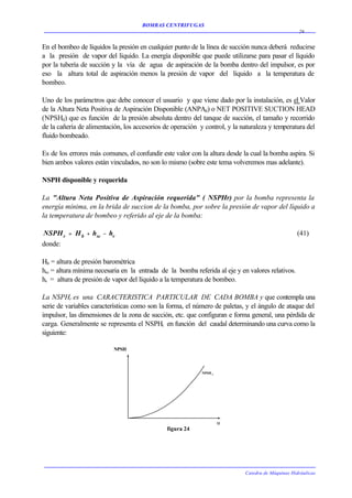 BOMBAS CENTRIFUGAS
                                                                                                   26


En el bombeo de líquidos la presión en cualquier punto de la línea de succión nunca deberá reducirse
a la presión de vapor del líquido. La energía disponible que puede utilizarse para pasar el líquido
por la tubería de succión y la vía de agua de aspiración de la bomba dentro del impulsor, es por
eso la altura total de aspiración menos la presión de vapor del líquido a la temperatura de
bombeo.

Uno de los parámetros que debe conocer el usuario y que viene dado por la instalación, es el Valor
de la Altura Neta Positiva de Aspiración Disponible (ANPAd) o NET POSITIVE SUCTION HEAD
(NPSHd) que es función de la presión absoluta dentro del tanque de succión, el tamaño y recorrido
de la cañería de alimentación, los accesorios de operación y control, y la naturaleza y temperatura del
fluido bombeado.

Es de los errores más comunes, el confundir este valor con la altura desde la cual la bomba aspira. Si
bien ambos valores están vinculados, no son lo mismo (sobre este tema volveremos mas adelante).

NSPH disponible y requerida

La "Altura Neta Positiva de Aspiración requerida" ( NSPHr) por la bomba representa la
energía mínima, en la brida de succion de la bomba, por sobre la presión de vapor del líquido a
la temperatura de bombeo y referido al eje de la bomba:

NSPH r = H b + hsc − hv                                                                           (41)
donde:

Hb = altura de presión barométrica
hsc = altura mínima necesaria en la entrada de la bomba referida al eje y en valores relativos.
hv = altura de presión de vapor del líquido a la temperatura de bombeo.

La NSPHr es una CARACTERISTICA PARTICULAR DE CADA BOMBA y que contempla una
serie de variables características como son la forma, el número de paletas, y el ángulo de ataque del
impulsor, las dimensiones de la zona de succión, etc. que configuran e forma general, una pérdida de
carga. Generalmente se representa el NSPHr en función del caudal determinando una curva como la
siguiente:

                           NPSH



                                                            NPSH r




                                                                     Q
                                               figura 24




                                                                            Catedra de Máquinas Hidráulicas
 