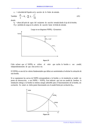BOMBAS CENTRIFUGAS
                                                                                                     28


   c1 = velocidad del líquido en la sección de la brida de entrada.
            p1                  c2
También         = hs − ∑ j s −                                                            (45)
            g                  2g
donde:
   hs = altura del pelo de agua del recipiente de succión tomada desde el eje de la bomba.
   Ó js= pérdida de carga en la cañería de succión hasta la brida de entrada.

                               Luego en un diagrama NSPHd - Q tenemos:

         NPSH


                                                  S j s =k.Q 2
                                                  S




                                                                 NPSH d




                                              figura 25

Cabe aclarar que el NSPHd se refiere al              valor        que recibe la bomba a      ese    caudal,
independientemente de que ésta cavite o no.

El NPSHd es uno de los valores fundamentales que deben ser suministrados al solicitar la cotización de
una bomba.

Si se superponen las curvas de NSPH correspondiente a la bomba y a la instalación se tendrá un
punto de intersección, o sea NSPHr = NSPHd. Este indicará que con ese caudal de bombeo la
instalación entrega a la bomba la mínima energía admisible para el funcionamiento de la bomba, sin
cavitación. Se estará en dicho punto funcionando con el caudal límite por cavitación Qlim.

                        NPSH



                                                                  NPSH r




                                                                     NPSH




                                                     Q lim

                                              Figura 26




                                                                              Catedra de Máquinas Hidráulicas
 