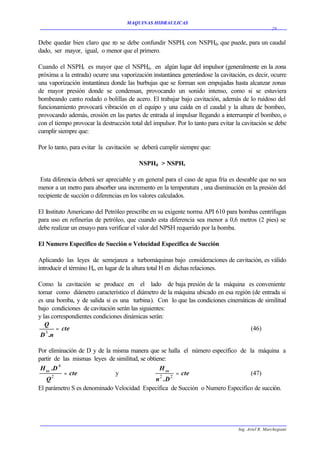 MAQUINAS HIDRAULICAS
                                                                                                    29


Debe quedar bien claro que n se debe confundir NSPHr con NSPHd, que puede, para un caudal
                            o
dado, ser mayor, igual, o menor que el primero.

Cuando el NSPHr es mayor que el NSPHd, en algún lugar del impulsor (generalmente en la zona
próxima a la entrada) ocurre una vaporización instantánea generándose la cavitación, es decir, ocurre
una vaporización instantánea donde las burbujas que se forman son empujadas hasta alcanzar zonas
de mayor presión donde se condensan, provocando un sonido intenso, como si se estuviera
bombeando canto rodado o bolillas de acero. El trabajar bajo cavitación, además de lo ruidoso del
funcionamiento provocará vibración en el equipo y una caída en el caudal y la altura de bombeo,
provocando además, erosión en las partes de entrada al impulsar llegando a interrumpir el bombeo, o
con el tiempo provocar la destrucción total del impulsor. Por lo tanto para evitar la cavitación se debe
cumplir siempre que:

Por lo tanto, para evitar la cavitación se deberá cumplir siempre que:

                                          NSPHd > NSPHr

 Esta diferencia deberá ser apreciable y en general para el caso de agua fría es deseable que no sea
menor a un metro para absorber una incremento en la temperatura , una disminución en la presión del
recipiente de succión o diferencias en los valores calculados.

El Instituto Americano del Petróleo prescribe en su exigente norma API 610 para bombas centrífugas
para uso en refinerías de petróleo, que cuando esta diferencia sea menor a 0,6 metros (2 pies) se
debe realizar un ensayo para verificar el valor del NPSH requerido por la bomba.

El Numero Especifico de Succión o Velocidad Especifica de Succión

Aplicando las leyes de semejanza a turbomáquinas bajo consideraciones de cavitación, es válido
introducir el término Hsv en lugar de la altura total H en dichas relaciones.

Como la cavitación se produce en el lado de baja presión de la máquina es conveniente
tomar como diámetro característico el diámetro de la máquina ubicado en esa región (de entrada si
es una bomba, y de salida si es una turbina). Con lo que las condiciones cinemáticas de similitud
bajo condiciones de cavitación serán las siguientes:
y las correspondientes condiciones dinámicas serán:
   Q
        = cte                                                                     (46)
 D 3 .n

Por eliminación de D y de la misma manera que se halla el número específico de la máquina a
partir de las mismas leyes de similitud, se obtiene:
 H sv .D 4                                       H sv
           = cte              y                         = cte                   (47)
   Q2                                           n2 .D 2
El parámetro S es denominado Velocidad Especifica de Succión o Numero Especifico de succión.




                                                                                   Ing. Ariel R. Marchegiani
 