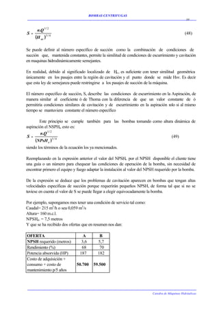 BOMBAS CENTRIFUGAS
                                                                                                 30


      n.Q 1 / 2
S=                                                                                              (48)
     (H sv )3 / 4

Se puede definir al número específico de succión como la combinación de condiciones de
succión que, mantenida constantes, permite la similitud de condiciones de escurrimiento y cavitación
en maquinas hidrodinámicamente semejantes.

En realidad, debido al significado localizado de H , es suficiente con tener similitud geométrica
                                                     sv
únicamente en los pasajes entre la región de cavitación y el punto donde se mide Hsv. Es decir
que esta ley de semejanza puede restringirse a los pasajes de succión de la máquina.

El número específico de succión, S, describe las condiciones de escurrimiento en la Aspiración, de
manera similar al coeficiente ó de Thoma con la diferencia de que un valor constante de ó
permitiría condiciones similares de cavitación y de escurrimiento en la aspiración solo si al mismo
tiempo se mantuviera constante el número específico

        Este principio se cumple también para las bombas tomando como altura dinámica de
aspiración el NSPHr, esto es:
         n.Q 1 / 2
S=                                                                         (49)
      (NPsH r )3 / 4
siendo los términos de la ecuación los ya mencionados.

Reemplazando en la expresión anterior el valor del NPSHr. por el NPSH disponible el cliente tiene
una guía o un número para chequear las condiciones de operación de la bomba, sin necesidad de
encontrar primero el equipo y fuego adaptar la instalación al valor del NPSH requerido por la bomba.

De la expresión se deduce que los problemas de cavitación aparecen en bombas que tengan altas
velocidades específicas de succión porque requerirán pequeños NPSH, de forma tal que si no se
tuviese en cuenta el valor de S se puede llegar a elegir equivocadamente la bomba.

Por ejemplo, supongamos mes tener una condición de servicio tal como:
Caudal= 215 m3/h o sea 0,059 m3/s
Altura= 160 m.c.l.
NPSHd. = 7,5 metros
Y que se ha recibido dos ofertas que en resumen nos dan:

OFERTA                           A         B
NPSH requerido (metros)         3,6       5,7
Rendimiento (%)                 68         70
Potencia absorvida (HP)        187        182
Costo de adquisición +
consumo + costo de           50.700     59.500
mantenimiento p/5 años




                                                                          Catedra de Máquinas Hidráulicas
 