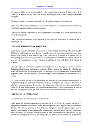 BOMBAS CENTRIFUGAS
                                                                                                   32


En resumen, si bien no se ha encontrado un valor universal que determine el inicio exacto de la
cavitación, se deberán tener en cuenta una serie de premisas para evita su aparición una vez instalado
un equipo:

A) Se deben conocer exactamente las condiciones de succión existentes en la instalación.

B) la velocidad de rotación del impulsor y la altura de impulsión de cada rotor deberá ser la más baja
posible para requerir una altura mínima de succión.

C) Reducir al máximo las pérdidas de succión (agrandando el diámetro de la cañería de alimentación,
acortando su longitud).

D) Un buen conocimiento del comportamiento de la bomba con referencia a la cavitación, con el
cálculo de S y ó.

¿CÓMO SE RECONOCE LA CAVITACIÓN?

La cavitación es relativamente fácil reconocer. En su forma media la cavitación puede ser reconocible
debido a un ruido agudo que se ha descrito a menudo como si se bombearan granos de maíz o arena
a través de la bomba. Si usted sospecha que existe cavitación en su sistema de la bombeo pero no
está seguro porque usted no oye que dicho ruido, podría poner un destornillador sobre la cubierta de
la bomba y el otro extremo a su oreja y reforzará su habilidad de oír el ruido dentro de la cubierta de
la bomba.

Otra señal segura de cavitación es que la medición de presión en la descarga del sistema de bombeo
fluctuará significativamente encima de un rango de 5-10 p.s.i. en una alta relación de velocidad que
indica que el flujo en la descarga es desigual. Un sistema que opere apropiadamente dará una medida
de presión firme con una pequeña o inclusive ninguna variación durante el funcionamiento de la
bomba.

 La cavitación causa muchos efectos indeseables. Ya la bomba no está operando hidráulicamente en
su equilibrio apropiado, está sujeta a tensiones dentro de la máquina que causan la desviación de
árbol y un prematuro desgaste de los sellos y los rodamientos . Éstos son otros síntomas que indican
cavitación. Si usted constantemente está reemplazando rodamientos y sellos en un sistema de bombeo
particular, las posibilidades son que usted tiene un severo desalineamiento o bien cavitación.

¿QUÉ CAUSA LA CAVITACIÓN?

Los cinco razones mas comunes para la cavitación son:

A) La bomba fue sobredimensionada por el ingeniero que la especificó o un vendedor inexperto. El
sobredimensionamiento de la bomba ocurre porque la persona que la especifica no hace un análisis
detallado del sistema y determina la altura de presión apropiada y caudales requeridos para hacer el
trabajo. Incluso cuando se hacen cálculos las personas tienen una tendencia a "cambiar" los números
para "asegurarse." En realidad, cuando la bomba se pone en funcionamiento por primera vez, las
cañerías de descarga son nuevas y por consiguiente las pérdidas en el sistema son originalmente


                                                                            Catedra de Máquinas Hidráulicas
 