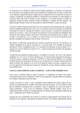 BOMBAS CENTRIFUGAS
                                                                                                  34


La cavitación no es un fenómeno exclusivo de las bombas centrífugas. La cavitación es la formación
de vacío parcial en un líquido que fluye como resultado de la separación de sus partes. Cuando estos
vacíos parciales colapsan ellos pican o dañan partes de cualquier cosa con las que ellos se ponen en
contacto, en particular, las superficies metálicas o elastomericas de una bomba. En otras palabras, el
cavitación afecta cada estilo de bomba ya sean centrífugas y de cavidad progresiva, bombas de
engranajes, bombas de paleta corrediza, bombas de diafragma o cualquier otro tipo máquina que
aplique energía al fluido. Las leyes de físicas aplican a todas las bombas y a todos los sistemas.

Volvamos a nuestras maneras de demostrar que existe cavitación. Para demostrar que hay cavitación,
instale un medidor combinado (lease vacío y p.s.i.) en el lado de succión de la bomba y un medidor de
la descarga en el lado de descarga de la bomba y tome las lecturas. La presión de la descarga más
presión de la succión, o vacío, será la presión de operación a la que la bomba está trabajando. Para
salvarlo de hacer muchos cálculos, asuma que 1" de mercurio en el medidor del vacío es igual a 1 pie
de altura y recuerda que 1 p.s.i. es igual a 2.31 pies de altura. (Las curvas de operación de las
bombas Centrífugas son medidas en pies de altura, NO en p.s.i.)

Para ilustrar, si usted tiene una elevación de la succión y presión del vacío de 5" de mercurio en su
medidor combinado de la succión, convierta eso a 5 pies de altura. Si su medidos de presión de
descarga lee 100 lbs., multiplique eso por 2.31 y su presión en la descarga en pies de altura es 231´.
Agregue los 5 pies de altura de la succión a 231 ' y usted encontrará que la bomba está operando a
236 pies de altura.

Si usted tiene una condición de altura positiva y su medidor en la succión lee 10 p.s.i más entonces
multiplique 10 x 2.31 qué es 23.10 pies. Deduzca que 23.10 pies de altura de presión de descarga es
231 pies de altura y su punto de operación es 207.90 ft. de altura del total. Refiérase a la velocidad
del árbol rotante de la bomba para encontrar la curva de operación de la bomba, entonces determine
donde la bomba está operando en su curva de la operación según sus lecturas. Asegúrese que la
curva de operación de la bomba sea la misma de velocidad de su motor. Pueden cambiarse motores
de una RPM a otra.

CURVAS CARACTERISTICAS DE LAS BOMAS – CURVAS DEL FRABRICANTE

Como vimos, es habitual dibujar la altura, la potencia y el rendimiento en funcion del caudal a
velocidad constante como en la figuram 16. Pero en casos especiales es posible señalar en las graficas
tres variables cualesquiera contra una cuarta.

Cuando una bomba se opera a varias velocidades, puede dibujarse una gráfica (figura 28) que
muestre el comportamiento de completo. Para formar este tipo de gráfica , las curvas H-Q se trazan
para las diferentes velocidades que se consideran. Luego se superponen las curvas que tienen el
mismo rendimiento . Estas curvas de rendimiento constante, llamadas también curvas de iso-
rendimiento permiten encontrar la velocidad requerida y la eficiencia para cualesquiera condiciones de
altura – caudal dentro de los límites de la grafica.

El grupo de curvas características de la figura 16 muestra el comportamiento de la bomba para un
diámetro de rotor específico, generalmente el diametro máximo. Sin embargo, habitualmente pueden




                                                                           Catedra de Máquinas Hidráulicas
 