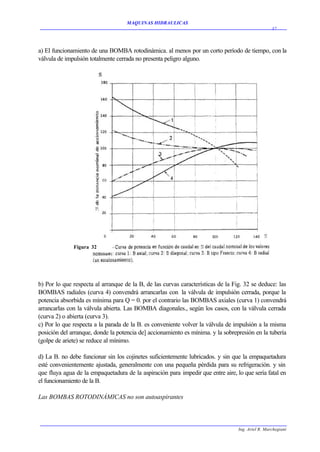 MAQUINAS HIDRAULICAS
                                                                                                   37




a) El funcionamiento de una BOMBA rotodinámica. al menos por un corto período de tiempo, con la
válvula de impulsión totalmente cerrada no presenta peligro alguno.




              Figura 32




b) Por lo que respecta al arranque de la B, de las curvas características de la Fig. 32 se deduce: las
BOMBAS radiales (curva 4) convendrá arrancarlas con la válvula de impulsión cerrada, porque la
potencia absorbida es mínima para Q = 0. por el contrario las BOMBAS axiales (curva 1) convendrá
arrancarlas con la válvula abierta. Las BOMBA diagonales., según los casos, con la válvula cerrada
(curva 2) o abierta (curva 3).
c) Por lo que respecta a la parada de la B. es conveniente volver la válvula de impulsión a la misma
posición del arranque, donde la potencia de] accionamiento es mínima. y la sobrepresión en la tubería
(golpe de ariete) se reduce al mínimo.

d) La B. no debe funcionar sin los cojinetes suficientemente lubricados. y sin que la empaquetadura
esté convenientemente ajustada, generalmente con una pequeña pérdida para su refrigeración. y sin
que fluya agua de la empaquetadura de la aspiración para impedir que entre aire, lo que sería fatal en
el funcionamiento de la B.

Las BOMBAS ROTODINÁMICAS no son autoaspirantes



                                                                                  Ing. Ariel R. Marchegiani
 
