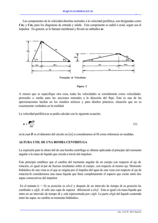 MAQUINAS HIDRAULICAS
                                                                                                     3


  Las componentes de la velocidad absoluta normales a la velocidad periférica, son designadas como
Cm1 y Cm2 para los diagramas de entrada y salida. Esta componente es radial o axial, según sea el
impulsor. En general, se lo llamará meridional y llevará un subíndice m.




                                                 Figura 2


A menos que se especifique otra cosa, todas las velocidades se considerarán como velocidades
promedio o media para las secciones normales a la dirección del flujo. Esta es una de las
aproximaciones hechas en los estudios teóricos y para diseños prácticos, situación que no es
exactamente verdadera en la realidad.

La velocidad periférica u se podía calcular con la siguiente ecuación:

        πnD
   u=                                                                                              (1)
         60

en la cual D es el diámetro del círculo en [m] si consideramos al SI como referencia en medidas.

ALTURA UTIL DE UNA BOMBA CENTRIFUGA

La expresión para la altura útil de una bomba centrífuga se obtiene aplicando el principio del momento
angular a la masa de líquido que circula a través del impulsor.

Este principio establece que el cambio del momento angular de un cuerpo con respecto al eje de
rotación, es igual al par de fuerzas resultantes sobre el cuerpo, con respecto al mismo eje. Momento
hidráulico de una vena es el que se origina por el impulso del agua de esta vena con respecto al eje de
rotación.Si consideremos una masa líquida que llene completamente el espacio que existe entre dos
aspas consecutivas del impulsor.

 En el instante (t = 0) su posición es abcd y después de un intervalo de tiempo dt su posición ha
cambiado a efgh, al salir una capa de espesor diferencial a abef. Esta es igual a la masa líquida que
entra en un intervalo de tiempo dt y está representada por cdgh. La parte abgh del líquido contenido
entre las aspas, no cambia su momento hidráulico.



                                                                                   Ing. Ariel R. Marchegiani
 