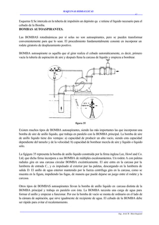 MAQUINAS HIDRAULICAS
                                                                                                    41


Esquema f) Se intercala en la tubería de impulsión un depósito qu e retiene el líquido necesario para el
cebado de la Bomba.
BOMBAS AUTOASPIRANTES.

Las BOMBAS rotodinárnicas por sí solas no son autoaspirantes, pero se pueden transformar
convenientemente para que lo sean. El procedimiento fundamentalmente consiste en incorporar un
rodete giratorio de desplazamiento positivo.

BOMBA autoaspirante es aquélla que al girar realiza el cebado automáticamente, es decir, primero
vacía la tubería de aspiración de aire y después llena la carcasa de líquido y empieza a bombear.




                                               figura 35

Existen muchos tipos de BOMBA autoaspirantes, siendo las más importantes las que incorporan una
bomba de aire de anillo líquido, que trabaja en paralelo con la BOMBA principal. La bomba de aire
de anillo líquido tiene dos ventajas: a) capacidad de producir un alto vacío, siendo esta capacidad
dependiente del tamaño y de la velocidad: b) capacidad de bombear mezcla de aire y líquido o líquido
sólo.

La figigura 35 representa la bomba de anillo líquido construída por la firma inglesa Lee, Howl and Co.
Ltd, que dicha firma incorpora a sus BOMBA de múltiples escalonamientos. Un rodete A con paletas
radiales gira en una carcasa circular BOMBA excéntricamente. El aire entra en la carcasa por la
lumbrera de entrada C., y es impulsado al exterior por las paletas, descargando en la lumbrera de
salida D. El anillo de agua exterior mantenido por la fuerza centrífuga gira en la carcasa, como se
muestra en la figura, impidiendo las fugas, de manera que puede dejarse un juego entre el rodete y la
carcasa.

Otros tipos de BOMBAS autoaspirantes llevan la bomba de anillo líquido en carcasa distinta de la
BOMBA principal y trabaja en paralelo con ésta. La BOMBA necesita una carga de agua para
formar el anillo y empezar a funcionar. Por eso la bomba de vacío se monta de ordinario en el lado de
la cámara de aspiración, que sirve igualmente de recipiente de agua. El cebado de la BOMBA debe
ser rápido para evitar el recalentamiento.


                                                                                   Ing. Ariel R. Marchegiani
 