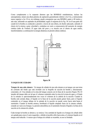 MAQUINAS HIDRAULICAS
                                                                                                      43




Como complemento a lo expuesto diremos que las BOMBAS rotodinámicas, incluso las
autoaspirantes, tienen una altura práctica de aspiración generalmente inferior a los 8 m, y teóricamente
nunca superior a los 10 m; sin embargo, puede conseguirse que una BOMBA aspire a 40 metros y
aún más, utilizando un aspirador de profundidad, según el esquema de la Fig. 38: en él una parte del
caudal de la bomba es conducido a presión a través de una tobera, de diseño adecuado, saliendo el
chorro de la misma a gran velocidad y creándose un vacío a consecuencia del aumento de energía
cinética (tubo de Venturi). El agua sube del pozo y se mezcla con el chorro de agua motriz,
transformándose a continuación la energía dinámica en presión (altura estática).




                                               figura 38
TANQUES DE CEBADO

Tanque de una sola cámara: Un tanque de cebado de una sola cámara es un tanque con una toma
de corriente del fondo que está nivelado con la boquilla de succión de bomba y directamente
conectada a él. Una entrada en la cima del tanque conecta con la línea de la succión (Figura 39). El
tamaño del tanque debe ser tal que el volumen contenido entre la cima de la toma de agua y el fondo
de la entrada es aproximadamente tres veces el volumen de la cañería de la succión. Cuando la
bomba está cerrada abajo, el líquido en la línea de la succión puede gotear fuera, pero el líquido
contenido en el tanque debajo de la entrada de la succión no puede correr hacia atrás hasta el
suministro. Cuando la bomba arranca, bombeará el líquido atrapado fuera de la cámara cebado,
creando un vacío en el tanque. La presión atmosférica en el suministro forzará el líquido a la línea de la
succión en la cámara de cebado.

Cada tiempo la bomba se detiene y se reinicia. Una cantidad de líquido en el tanque de cebado debe
ser quitada para crear el vacío requerido, y debido al posible sifón hacia atras, el volumen líquido en el
tanque está reducido. A menos que el tanque de cebado se recambie, su uso es limitado.


                                                                                     Ing. Ariel R. Marchegiani
 