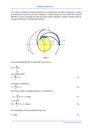 BOMBAS CENTRIFUGAS
                                                                                                   4


Por lo tanto, el cambio de momento hidráulico del contenido total del canal está dado por el cambio
de momento de la masa dm que entra al impulsor y la masa dm que sale. Este cambio del momento
hidráulico es igual al momento de todas las fuerzas externas aplicadas al líquido contenido entre las
dos aspas. Deducimos a continuación la fórmula:




                                                figura 3


En un cierto tiempo dt entra un volumen dV cuya masa es:

        γ
dM =      dV
        g
        (2)
cuyo impulso valdrá:
     γ
I1 = dV ,C1                                                                                      (3)
      g

El impulso a la salida será:
      γ
I 2 = dV , C2                                                                                    (4)
      g
Por lo que se refiere al momento hidráulico, a la entrada será:

          γ
  Mh =       .dV .C1 .r1 . cos(α1 )                                                              (5)
           g
y a la salida:
        γ
M h = .dV .C2 .r2 . cos(α2 )                                                                     (6)
        g

Por consiguiente, el par por unidad de tiempo será:

T = ∆M h                                                                                         (7)



                                                                           Catedra de Máquinas Hidráulicas
 
