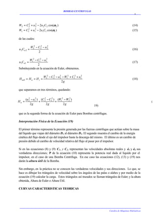 BOMBAS CENTRIFUGAS
                                                                                                      6




W2 = C2 + u 2 − 2u 2 C2 cos(α2 )
      2     2
                                                                                                    (14)
W1 = C1 + u1 − 2u1C1 cos(α1 )
      2    2
                                                                                                    (15)

de las cuales:

             W22 − C2 − u 2
                     2    2
u 2 Cu 2 =                                                                                          (16)
                   2

         W12 − C12 − u1
                      2
u1Cu1 =                                                                                             (17)
               2
Substituyendo en la ecuación de Euler, obtenemos.

                        W22 − C2 − u 2 − W12 + C12 + u1
                               2                      2
 H util = H u = H i =                2
                                                                                                    (18)
                                       2g

que separamos en tres términos, quedando:


     (u 2 − u1 ) (C 2 − C12 ) (W12 − W22 )
        2    2      2
Hu =            +            +                                                                                  (
          2g          2g          2g                            19)

que es la segunda forma de la ecuación de Euler para Bombas centrífugas.

Interpretación Física de la Ecuación (19)

El primer término representa la presión generada por las fuerzas centrífugas que actúan sobre la masa
del líquido que viajan del diámetro D1 al diámetro D2. El segundo muestra el cambio de la energía
cinética del flujo desde el ojo del impulsor hasta la descarga del mismo. El último es un cambio de
presión debido al cambio de velocidad relativa del flujo al pasar por el impulsor.

Si en las ecuaciones (8) y (9) C1, y C2, representan las velocidades absolutas reales y á1 y á2 sus
verdaderas direcciones; P de la ecuación (10) representa la potencia real dada al líquido por el
impulsor, en el caso de una Bomba Centrífuga. En ese caso las ecuaciones (12), (13) y (19) nos
darán la altura útil de la Bomba.

Sin embargo, en la práctica no se conocen las verdaderas velocidades y sus direcciones. Lo que, se
hace es dibujar los triángulos de velocidad sobre los ángulos de las palas o alabes y por medio de la
ecuación (19) calcular la carga. Estos triángulos así trazados se llaman triángulos de Euler; y la altura
obtenida, Altura de Euler o Altura Útil.

CURVAS CARACTERISTICAS TEORICAS




                                                                              Catedra de Máquinas Hidráulicas
 