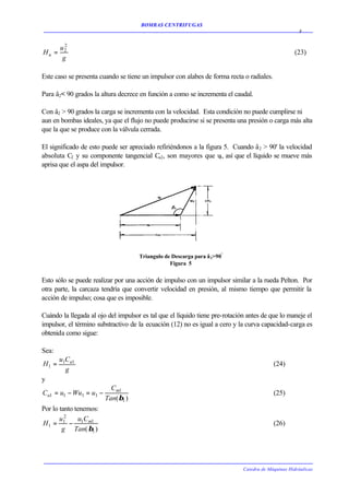 BOMBAS CENTRIFUGAS
                                                                                                     8

         2
       u2
Hu =                                                                                               (23)
        g

Este caso se presenta cuando se tiene un impulsor con alabes de forma recta o radiales.

Para â2< 90 grados la altura decrece en función a como se incrementa el caudal.

Con â2 > 90 grados la carga se incrementa con la velocidad. Esta condición no puede cumplirse ni
aun en bombas ideales, ya que el flujo no puede producirse si se presenta una presión o carga más alta
que la que se produce con la válvula cerrada.

El significado de esto puede ser apreciado refiriéndonos a la figura 5. Cuando â 2 > 90' la velocidad
absoluta C2 y su componente tangencial Cu2, son mayores que u , así que el líquido se mueve más
                                                                   2
aprisa que el aspa del impulsor.




                                     Triangulo de Descarga para â 2>90º
                                                 Figura 5


Esto sólo se puede realizar por una acción de impulso con un impulsor similar a la rueda Pelton. Por
otra parte, la carcaza tendría que convertir velocidad en presión, al mismo tiempo que permitir la
acción de impulso; cosa que es imposible.

Cuándo la llegada al ojo del impulsor es tal que el líquido tiene pre-rotación antes de que lo maneje el
impulsor, el término substractivo de la ecuación (12) no es igual a cero y la curva capacidad-carga es
obtenida como sigue:

Sea:
       u1Cu1
H1 =                                                                                      (24)
         g
y
                          Cm1
Cu1 = u1 − Wu1 = u1 −                                                                     (25)
                        Tan( β1 )
Por lo tanto tenemos:
       u2      uC
H1 = 1 − 1 m1                                                                             (26)
        g Tan( β1 )




                                                                             Catedra de Máquinas Hidráulicas
 