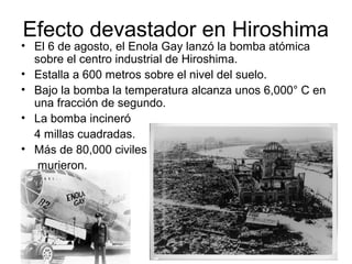 Efecto devastador en Hiroshima
• El 6 de agosto, el Enola Gay lanzó la bomba atómica
sobre el centro industrial de Hiroshima.
• Estalla a 600 metros sobre el nivel del suelo.
• Bajo la bomba la temperatura alcanza unos 6,000° C en
una fracción de segundo.
• La bomba incineró
4 millas cuadradas.
• Más de 80,000 civiles
murieron.
 