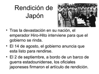 Rendición de
Japón
• Tras la devastación en su nación, el
emperador Hiro-Hito interviene para que el
gobierno se rinda.
• El 14 de agosto, el gobierno anuncia que
esta listo para rendirse.
• El 2 de septiembre, a bordo de un barco de
guerra estadounidense, los oficiales
japoneses firmaron el artículo de rendición.
 