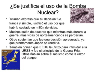 ¿Se justifica el uso de la Bomba
Nuclear?
• Truman expresó que su decisión fue
franca y simple, justificó el uso por que
habría costado un millón de vidas.
• Muchos están de acuerdo que mientras más durara la
guerra, más vidas de norteamericanos se perderían.
• Otros sostenían que fue una decisión apresurada, ya
que prontamente Japón se rendiría.
• También opinan que EEUU la utilizó para intimidar a la
URSS y fue el principio de la Guerra Fría.
Otros hablan sobre el racismo como la razón
del ataque.
 