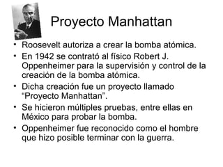 Proyecto Manhattan
• Roosevelt autoriza a crear la bomba atómica.
• En 1942 se contrató al físico Robert J.
Oppenheimer para la supervisión y control de la
creación de la bomba atómica.
• Dicha creación fue un proyecto llamado
“Proyecto Manhattan”.
• Se hicieron múltiples pruebas, entre ellas en
México para probar la bomba.
• Oppenheimer fue reconocido como el hombre
que hizo posible terminar con la guerra.
 