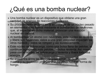 ¿Qué es una bomba nuclear?
» Una bomba nuclear es un dispositivo que obtiene una gran
cantidad de energía de reacciones nucleares.
» Su procedimiento se basa en la sobrecarga de un núcleo pesado
en elementos más ligeros mediante el bombardeo de neutrones
que, al impactar en dicho material, provocan una reacción
nuclear en cadena.
» Al bombardear un átomo con neutrones, este núcleo se revienta
y libera sus neutrones, estos a una gran velocidad impactan los
otros núcleos y estos se rompen y así sucesivamente.
» Este núcleo se sobrecarga, como una bolsa llena de pelotas, al
continuar agregando más pelotas, la bolsa revienta. Así mismo
pasa con el núcleo, se sobrecarga y revienta y libera toda esa
energía.
» Se encuentra entre las denominadas armas de destrucción
masiva y su explosión produce una distintiva nube en forma de
hongo.
 