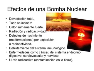 Efectos de una Bomba Nuclear
• Devastación total.
• Todo se incinera.
• Calor sumamente fuerte.
• Radiación y radioactividad.
• Defectos de nacimiento
(malformaciones) por exposición
a radioactividad.
• Debilitamiento del sistema inmunológico.
• Enfermedades como cáncer, del sistema endocrino,
digestivo, cardiovascular y nervioso.
• Lluvia radioactiva (contaminación en la tierra).
 