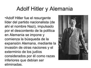 Adolf Hitler y Alemania
•Adolf Hitler fue el resurgente
líder del partido nacionalista (de
ahí el nombre Nazi), impulsado
por el descontento de la política
en Alemania se impone y
comienza la búsqueda de la
expansión Alemana, mediante la
invasión de otras naciones y el
exterminio de los judíos
considerados por él como razas
inferiores que debían ser
eliminadas.
 