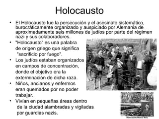 Holocausto
• El Holocausto fue la persecución y el asesinato sistemático,
burocráticamente organizado y auspiciado por Alemania de
aproximadamente seis millones de judíos por parte del régimen
nazi y sus colaboradores.
• "Holocausto" es una palabra
de origen griego que significa
"sacrificio por fuego".
• Los judíos estaban organizados
en campos de concentración,
donde el objetivo era la
exterminación de dicha raza.
• Niños, ancianos y enfermos
eran quemados por no poder
trabajar.
• Vivían en pequeñas áreas dentro
de la ciudad alambradas y vigiladas
por guardias nazis.
 