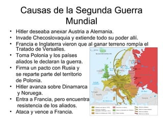 Causas de la Segunda Guerra
Mundial
• Hitler deseaba anexar Austria a Alemania.
• Invade Checoslovaquia y extiende todo su poder allí.
• Francia e Inglaterra vieron que al ganar terreno rompía el
Tratado de Versalles.
• Toma Polonia y los países
aliados le declaran la guerra.
• Firma un pacto con Rusia y
se reparte parte del territorio
de Polonia.
• Hitler avanza sobre Dinamarca
y Noruega.
• Entra a Francia, pero encuentra
resistencia de los aliados.
• Ataca y vence a Francia.
 