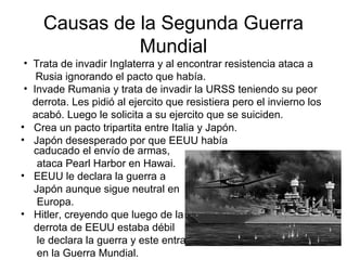 Causas de la Segunda Guerra
Mundial
• Crea un pacto tripartita entre Italia y Japón.
• Japón desesperado por que EEUU había
caducado el envío de armas,
ataca Pearl Harbor en Hawai.
• EEUU le declara la guerra a
Japón aunque sigue neutral en
Europa.
• Hitler, creyendo que luego de la
derrota de EEUU estaba débil
le declara la guerra y este entra
en la Guerra Mundial.
• Trata de invadir Inglaterra y al encontrar resistencia ataca a
Rusia ignorando el pacto que había.
• Invade Rumania y trata de invadir la URSS teniendo su peor
derrota. Les pidió al ejercito que resistiera pero el invierno los
acabó. Luego le solicita a su ejercito que se suiciden.
 