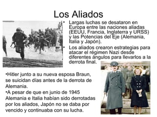 Los Aliados
• Largas luchas se desataron en
Europa entre las naciones aliadas
(EEUU, Francia, Inglaterra y URSS)
y las Potencias del Eje (Alemania,
Italia y Japón).
• Los aliados crearon estrategias para
atacar el régimen Nazi desde
diferentes ángulos para llevarlos a la
derrota final.
•Hitler junto a su nueva esposa Braun,
se suicidan días antes de la derrota de
Alemania.
•A pesar de que en junio de 1945
Alemania e Italia habían sido derrotadas
por los aliados, Japón no se daba por
vencido y continuaba con su lucha.
 