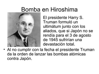 Bomba en Hiroshima
El presidente Harry S.
Truman formuló un
ultimátum junto con los
aliados, que si Japón no se
rendía para el 3 de agosto
de 1945 sufrirían una
devastación total.
• Al no cumplir con la fecha el presidente Truman
da la orden de lanzar las bombas atómicas
contra Japón.
 