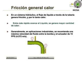 Fricción general calor
En un sistema hidráulico, el flujo de líquido a través de la tubería
genera fricción, y por lo tanto calor.
Entre más rápido avance el Líquido, se genera mayor cantidad
de calor .
Generalmente, en aplicaciones industriales, se recomienda una
máxima velocidad del fluido entre la bomba y el actuador de 15
PPS (4.572 m/s).
Ing. Alfredo R Maya R06/05/2015
 