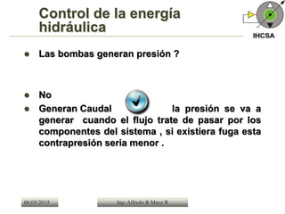 Control de la energía
hidráulica
 Las bombas generan presión ?
 No
 Generan Caudal la presión se va a
generar cuando el flujo trate de pasar por los
componentes del sistema , si existiera fuga esta
contrapresión seria menor .
06/05/2015 Ing. Alfredo R Maya R
 