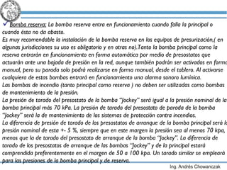 Bomba reserva:  La bomba reserva entra en funcionamiento cuando falla la principal o cuando ésta no da abasto. Es muy recomendable la instalación de la bomba reserva en los equipos de presurización,( en algunas jurisdicciones su uso es obligatorio y en otras no).Tanto la bomba principal como la reserva entrarán en funcionamiento en forma automática por  medio de presostatos que actuarán ante una bajada de presión en la red, aunque también podrán ser activados en forma manual,  pero su parada solo podrá realizarse en forma manual, desde el tablero. Al activarse cualquiera de estas bombas entrará en funcionamiento una alarma sonoro lumínica. Las bombas de incendio (tanto principal como reserva ) no deben ser utilizadas como bombas de mantenimiento de la presión. La presión de tarado del presostato de la bomba “Jockey” será igual a la presión nominal de la bomba principal más 70 kPa. La presión de tarado del presostato de parada de la bomba “Jockey” será la de mantenimiento de los sistemas de protección contra incendios. La diferencia de presión de tarado de los presostatos de arranque de la bomba principal será la presión nominal de esta +- 5 %, siempre que en este margen la presión sea al menos 70 kpa,  menos que la de tarado del presostato de arranque de la bomba “Jockey”. La diferencia de tarado de los presostatos de arranque de las bombas “Jockey” y de la principal estará comprendida preferentemente en el margen de 50 a 100 kpa. Un tarado similar se empleará para las presiones de la bomba principal y de reserva. 
