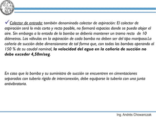 Colector de entrada:  también denominado colector de aspiración:  El colector de aspiración será lo más corto y recto posible, no formará espacios donde se pueda alojar el aire. Sin embargo a la entada de la bomba se debería mantener un tramo recto  de 10 diámetros. Las válvulas en la aspiración de cada bomba no deben ser del tipo mariposa. La cañería de succión debe dimensionarse de tal forma que, con todas las bombas operando al 150 % de su caudal nominal,  la velocidad del agua en la cañería de succión no debe exceder 4,50m/seg . En caso que la bomba y su suministro de succión se encuentren en cimentaciones separadas con tubería rígida de interconexión, debe equiparse la tubería con una junta antivibratoria. 
