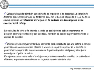 Colector de salida:  también denominado de impulsión o de descarga: La cañería de descarga debe dimensionarse de tal forma que, con la bomba operando al 150 % de su caudal nominal,  la velocidad del agua en la cañería de descarga no debe exceder 6,50 m/seg.   Pulmón de amortiguamiento:  Este elemento está constituido por una esfera o cilindro generalmente con membrana elástica a la que en su parte superior se le inyecta en general aire comprimido auque también se le podría inyectar nitrógeno y sirve para amortiguar el golpe de ariete. En algunos casos sobre todo al trabajar con presiones elevadas se utiliza un caño de un diámetro importante cerrado que en su parte superior contiene aire. Las válvulas de corte a la entrada y salida de cada bomba deben encontrarse en posición abierta precintadas y con candado. También es posible supervisarlas desde la central de incendio 