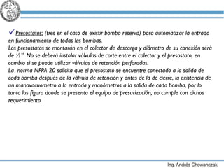 Presostatos:  (tres en el caso de existir bomba reserva) para automatizar la entrada en funcionamiento de todas las bombas. Los presostatos se montarán en el colector de descarga y diámetro de su conexión será de ½”. No se deberá instalar válvulas de corte entre el colector y el presostato, en cambio si se puede utilizar válvulas de retención perforadas.  La  norma NFPA 20 solicita que el presostato se encuentre conectado a la salida de cada bomba después de la válvula de retención y antes de la de cierre, la existencia de un manovacuometro a la entrada y manómetros a la salida de cada bomba, por lo tanto las figura donde se presenta el equipo de presurización, no cumple con dichos requerimiento. 