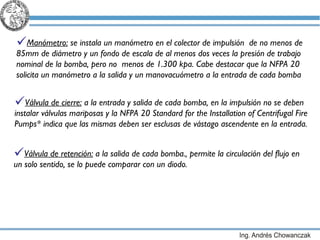 Manómetro:  se instala un manómetro en el colector de impulsión  de no menos de 85mm de diámetro y un fondo de escala de al menos dos veces la presión de trabajo nominal de la bomba, pero no  menos de 1.300 kpa. Cabe destacar que la NFPA 20 solicita un manómetro a la salida y un manovacuómetro a la entrada de cada bomba  Válvula de cierre:  a la entrada y salida de cada bomba, en la impulsión no se deben instalar válvulas mariposas y la NFPA 20  Standard for the Installation of Centrifugal Fire Pumps*  indica que las mismas deben ser esclusas de vástago ascendente en la entrada. Válvula de retención:  a la salida de cada bomba., permite la circulación del flujo en un solo sentido, se lo puede comparar con un diodo. 