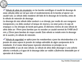 Válvula de alivio de circulación:  en las bomba centrífugas e l caudal de descarga de estas válvulas debe ser tal que evite el recalentamiento de la bomba al operar con caudal nulo. La válvula debe instalarse del lado de la descarga de la bomba, antes de  la válvula de retención de descarga.  La descarga de esta válvula debe conducir a un drenaje, por medio de una manguera transparente y no debe conducir al tanque de reserva y no estar junto a la caja de empaque o a los drenajes de borde para goteo. El diámetro mínimo de esta válvula de alivio debe ser 19mm para bombas que no excedan un caudal nominal de 9.400 dm3/min y 25mm para bombas de mayor caudal. Esta válvula se instala entre la descarga de la succión y la válvula de retención. Válvula de seguridad:  se aplica para las motobombas o para las electrobombas si la presión de estas supera la presión de trabajo admisible de algún componente de la instalación.  Si el motor diesel posee inyección electrónica en principio no es imprescindible el uso de esta válvula. La válvula de alivio debe descargar a una cañería abierta o embudo y el agua de la descarga debe ser visible o fácilmente detectable por el operador de la bomba 