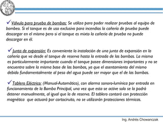 Válvula para prueba de bombas:  Se utiliza para poder realizar pruebas al equipo de bombeo. Si el tanque es de uso exclusivo para incendios la cañería de prueba puede descargar en el mismo pero si el tanque es mixto la cañería de prueba no puede descargar en él. Junta de expansión:  Es conveniente la instalación de una junta de expansión en la cañería que va desde el tanque de reserva hasta la entrada de las bombas. La misma es particularmente importante cuando el tanque posee dimensiones importantes y no se encuentra sobre la misma base de las bombas, ya que el asentamiento del mismo debido fundamentalmente al peso del agua puede ser mayor que el de las bombas. Tablero Eléctrico:  (Manual-Automático), con alarma sonoro-lumínica por entrada en funcionamiento de la Bomba Principal, una vez que esta se active solo se la podrá detener manualmente, al igual que la de reserva. El tablero contará con protección magnética  que actuará por cortociruito, no se utilizarán protecciones térmicas.  