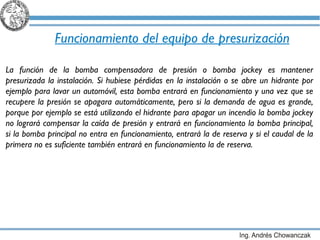 Funcionamiento del equipo de presurización La función de la bomba compensadora de presión o bomba jockey es mantener presurizada la instalación. Si hubiese pérdidas en la instalación o se abre un hidrante por ejemplo para lavar un automóvil, esta bomba entrará en funcionamiento y una vez que se recupere la presión se apagara automáticamente, pero si la demanda de agua es grande, porque por ejemplo se está utilizando el hidrante para apagar un incendio la bomba jockey no logrará compensar la caída de presión y entrará en funcionamiento la bomba principal, si la bomba principal no entra en funcionamiento, entrará la de reserva y si el caudal de la primera no es suficiente también entrará en funcionamiento la de reserva. 