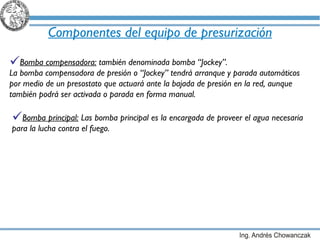 Componentes del equipo de presurización Bomba compensadora:  también denominada bomba “Jockey”. La bomba compensadora de presión o “Jockey” tendrá arranque y parada automáticos por medio de un presostato que actuará ante la bajada de presión en la red, aunque también podrá ser activada o parada en forma manual. Bomba principal:  Las bomba principal es la encargada de proveer el agua necesaria para la lucha contra el fuego. 