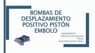 BOMBAS DE
DESPLAZAMIENTO
POSITIVO PISTÓN
EMBOLO INTEGRANTES:
Alberto Jesús Acevedo
Toloza
Jesús Darío Jaimes Pérez
 