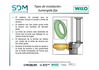 Tipos de instalación: 
Sumergida fija 
El sistema de anclaje que se 
suministra incluye el zócalo y brida de 
amarre. 
El sistema con dos tubos guías evita 
la torsión con bombas de elevado 
peso. 
La brida de amarre esta diseñada de 
forma que la junta que alberga en su 
interior evite las fugas. 
El descenso de la bomba se realiza 
por medio de la brida de amarre por 
los tubos guías. 
Durante el bombeo la junta se ajusta a 
la brida de amarre o uña presionada 
por el fluido bombeado de forma que 
la junta sella perfectamente. 
*DPDGH%RPEDV6XPHUJLEOHV:,/2(08SDUDSODQWDVGHWUDWDPLHQWRGHDJXDV 
 