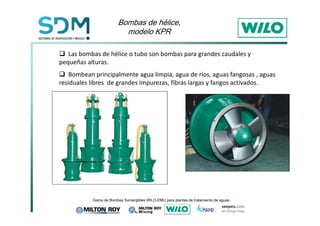 %RPEDVGHK«OLFH 
PRGHOR.35 
 Las bombas de hélice o tubo son bombas para grandes caudales y 
pequeñas alturas. 
 Bombean principalmente agua limpia, agua de ríos, aguas fangosas , aguas 
residuales libres de grandes impurezas, fibras largas y fangos activados. 
*DPDGH%RPEDV6XPHUJLEOHV:,/2(08SDUDSODQWDVGHWUDWDPLHQWRGHDJXDV 
 