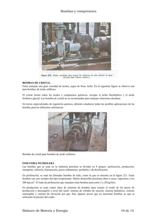 Bombas y compresores
BOMBAS DE CRISTAL
Estas manejan una gran variedad de ácidos, jugos de fruta, leche. En la siguiente figura se observa una
para bombeo de ácido sulfúrico.
El cristal resiste todos los ácidos y compuestos químicos, excepto el ácido fluorhídrico y el ácido
fosfórico glacial. Las bombas de cristal no se recomiendan para manejar soluciones alcalinas.
En textos especializados de ingeniería química, deberán estudiarse todas las posibles aplicaciones de las
bombas para las diferentes substancias.
Bombas de cristal para bombeo de acido sulfurico
INDUSTRIA PETROLERA
Las bombas que se usan en la industria petrolera se dividen en 8 grupos: perforación, producción,
transporte, refinería, fracturación, pozos submarinos, portátiles y de dosificación.
En perforación, se usan las llamadas bombas de lodo, como la que se muestra en la figura 221. Estas
bombas son casi siempre del tipo reciprocante. Deben desarrollar presiones altas a veces, superiores a los
200 kg/cm2
. El lodo de perforación que manejan estas bombas pesa entre 2 y 20 kg/litro.
En producción se usan cuatro tipos de sistemas de bombeo para extraer el crudo de los pozos de
producción y descargarlo a nivel del suelo: sistema de cilindro de succión, sistema hidráulico, sistema
sumergible y sistema de elevación por gas. Hay algunos pozos que no necesitan bombeo ya que es
suficiente la presión del crudo.
Balance de Materia y Energía 10 de 15
 