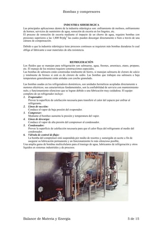 Bombas y compresores
INDUSTRIA SIDERURGICA
Las principales aplicaciones dentro de la industria siderúrgica son: enfriamiento de molinos, enfriamiento
de hornos, servicios de suministro de agua, remoción de escoria en los lingotes, etc.
El proceso de remoción de escoria mediante el impacto de un chorro de agua, requiere bombas con
presiones superiores a las 1,800 lb/plg2
las cuales pueden descargar directamente o bien a través de una
cámara de compensación.
Debido a que la industria siderúrgica tiene procesos continuos se requieren más bombas duraderas lo cual
obliga al fabricante a usar materiales de alta resistencia.
REFRIGERACIÓN
Los fluidos que se manejan para refrigeración son salmueras, agua, freones, amoniaco, etano, propano,
etc. El manejo de los mismos requiere construcciones especiales.
Las bombas de salmuera están construidas totalmente de hierro, si manejan salmuera de cloruro de calcio
y totalmente de bronce si está es de cloruro de sodio. Las bombas que trabajan esa salmuera a baja
temperatura generalmente están aisladas con corcho granulado.
Las bombas usadas en los refrigeradores domésticos, son unidades herméticas acopladas directamente a
motores eléctricos; sus características fundamentales, son la confiabilidad de servicio con mantenimiento
nulo, y funcionamiento silencioso que se logran debido a una fabricación muy cuidadosa. El equipo
completo de un refrigerador incluye:
1. Evaporador:
Provee la superficie de calefacción necesaria para transferir el calor del espacio por enfriar al
refrigerante.
2. Línea de succión:
Conduce el vapor de baja presión del evaporador.
3. Compresor:
Mediante el bombeo aumenta la presión y temperatura del vapor.
4. Línea de descarga:
Conduce el vapor de alta presión del comprensor al condensador.
5. Condensador:
Provee la superficie de calefacción necesaria para que el calor fluya del refrigerante al medio del
condensador.
6. Válvula de control de flujo:
La bomba del comprensor está suspendida por medio de resortes y sumergida en aceite a fin de
asegurar su lubricación permanente y un funcionamiento lo más silencioso posible,
Una amplia gama de bombas multicelulares para el trasiego de agua, lubricantes de refrigeración y otros
líquidos en sistemas industriales y de procesos.
Balance de Materia y Energía 5 de 15
 