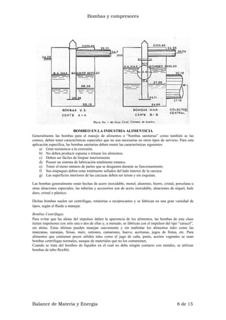Bombas y compresores
BOMBEO EN LA INDUSTRIA ALIMENTICIA
Generalmente las bombas para el manejo de alimentos o “bombas sanitarias” como también se las
conoce, deben tener características especiales que no son necesarias en otros tipos de servicio. Para esta
aplicación específica, las bombas sanitarias deben reunir las características siguientes:
a) Gran resistencia a la corrosión.
b) No deben producir espuma o triturar los alimentos.
c) Deben ser fáciles de limpiar interiormente
d) Poseer un sistema de lubricación totalmente estanco.
e) Tener el meno número de partes que se desgasten durante su funcionamiento.
f) Sus empaques deben estar totalmente sellados del lado interior de la carcaza
g) Las superficies interiores de las carcazas deben ser tersas y sin esquinas.
Las bombas generalmente están hechas de acero inoxidable, monel, aluminio, hierro, cristal, porcelana u
otras aleaciones especiales, las tuberías y accesorios son de acero inoxidable, aleaciones de níquel, hule
duro, cristal o plástico.
Dichas bombas suelen ser centrífugas, rotatorias o reciprocantes y se fabrican en una gran variedad de
tipos, según el fluido a manejar.
Bombas Centrífugas
Para evitar que las aletas del impulsor dañen la apariencia de los alimentos, las bombas de esta clase
tienen impulsores con sólo una o dos de ellas y, a menudo, se fabrican con el impulsor del tipo “caracol”,
sin aletas. Estas últimas pueden manejar suavemente y sin maltratar los alimentos tales como las
manzanas, naranjas, fresas, maíz, ostiones, camarones, huevo, aceitunas, jugos de frutas, etc. Para
alimentos que contienen pocos sólidos tales como el jugo de caña, purés, aceites vegetales se usan
bombas centrífugas normales, aunque de materiales que no los contaminen.
Cuando se trata del bombeo de líquidos en el cual no debe ningún contacto con metales, se utilizan
bombas de tubo flexible.
Balance de Materia y Energía 8 de 15
 