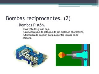 Bombas reciprocantes. (2)
+Bombas Pistón.
-Dos válvulas y una caja
-Un mecanismo de rotación de los pistones alternativos
-Utilización de succión para aumentar líquido en la
cámara.
 